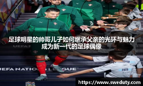 足球明星的帅哥儿子如何继承父亲的光环与魅力成为新一代的足球偶像